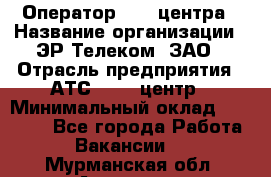 Оператор Call-центра › Название организации ­ ЭР-Телеком, ЗАО › Отрасль предприятия ­ АТС, call-центр › Минимальный оклад ­ 25 000 - Все города Работа » Вакансии   . Мурманская обл.,Апатиты г.